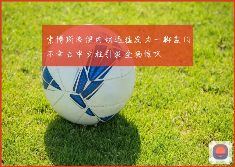 索博斯洛伊内切迅猛发力一脚轰门不幸击中立柱引发全场惊叹