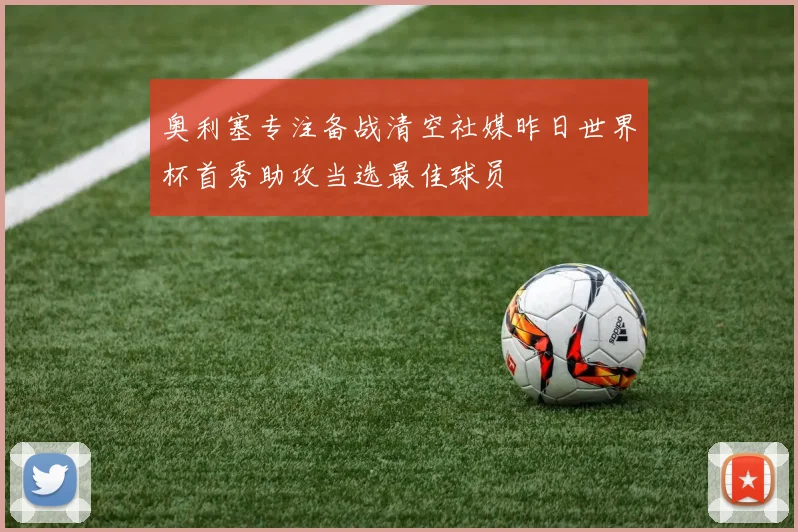 奥利塞专注备战清空社媒昨日世界杯首秀助攻当选最佳球员