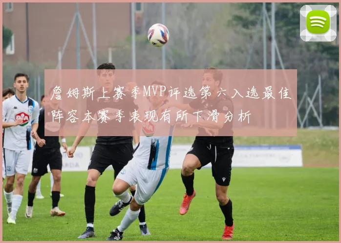 詹姆斯上赛季MVP评选第六入选最佳阵容本赛季表现有所下滑分析