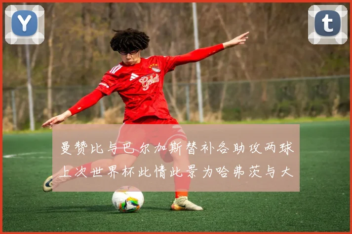 曼赞比与巴尔加斯替补各助攻两球上次世界杯此情此景为哈弗茨与大菲尔