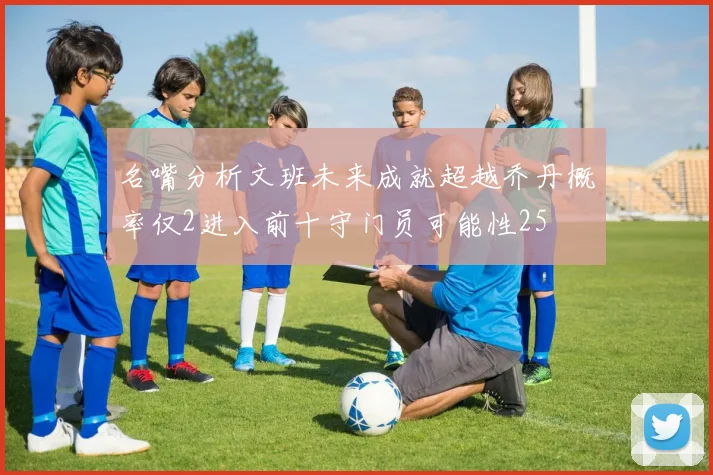 名嘴分析文班未来成就超越乔丹概率仅2进入前十守门员可能性25