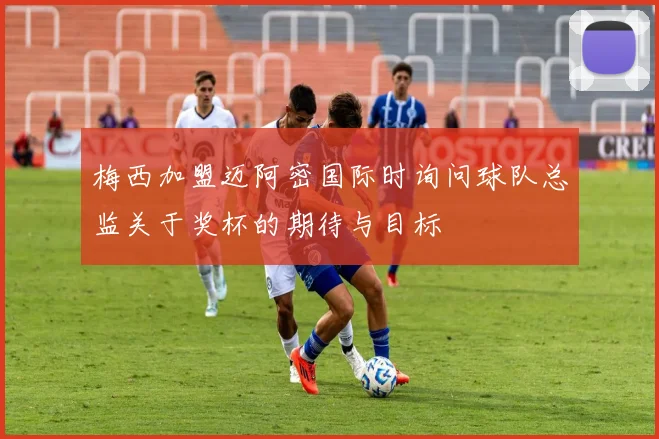 梅西加盟迈阿密国际时询问球队总监关于奖杯的期待与目标