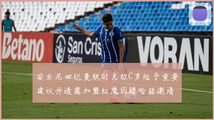 安东尼回忆曼联时光称C罗给予重要建议并透露加盟红魔因滕哈赫邀请