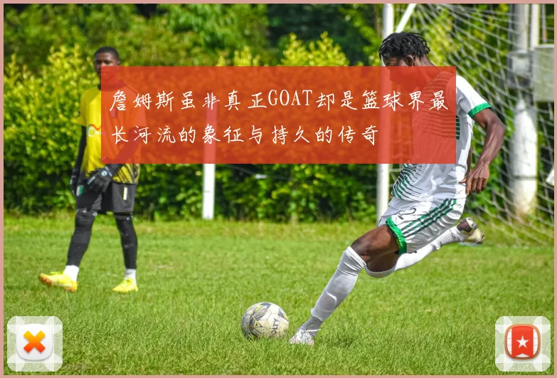 詹姆斯虽非真正GOAT却是篮球界最长河流的象征与持久的传奇