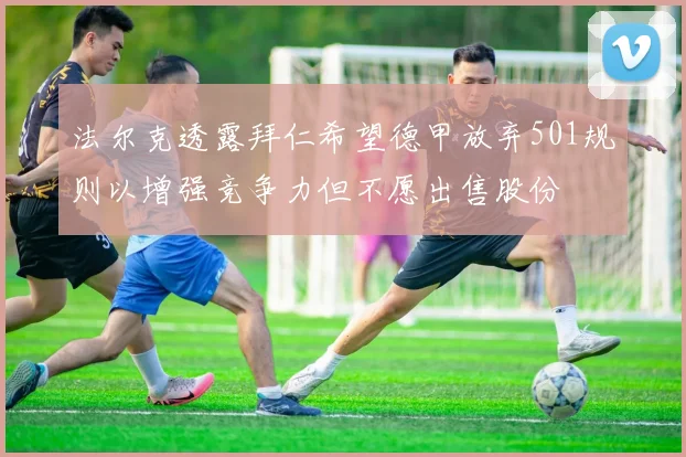 法尔克透露拜仁希望德甲放弃501规则以增强竞争力但不愿出售股份