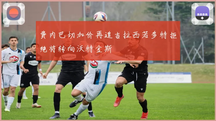 费内巴切加价再追吉拉西若多特拒绝将转向沃特金斯