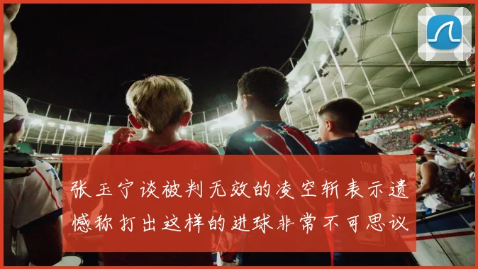 张玉宁谈被判无效的凌空斩表示遗憾称打出这样的进球非常不可思议