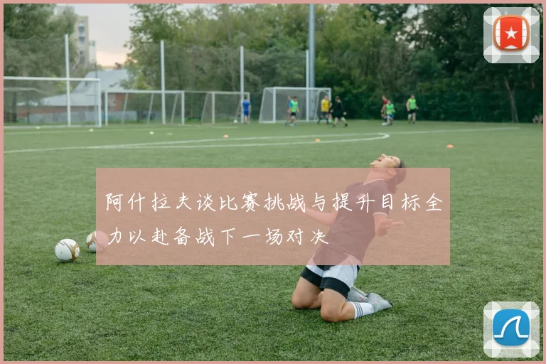 阿什拉夫谈比赛挑战与提升目标全力以赴备战下一场对决