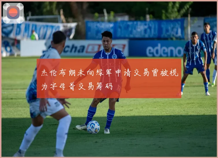 杰伦布朗未向绿军申请交易曾被视为字母哥交易筹码