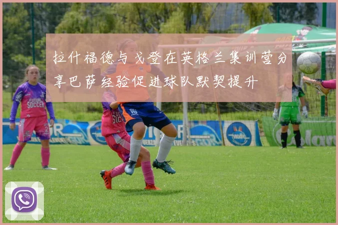 拉什福德与戈登在英格兰集训营分享巴萨经验促进球队默契提升