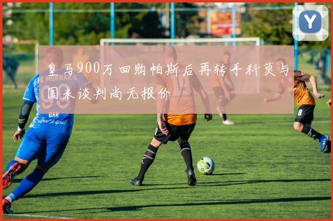 皇马900万回购帕斯后再转手科莫与国米谈判尚无报价