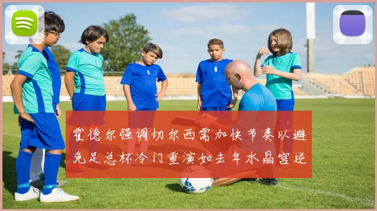 霍德尔强调切尔西需加快节奏以避免足总杯冷门重演如去年水晶宫逆袭曼城