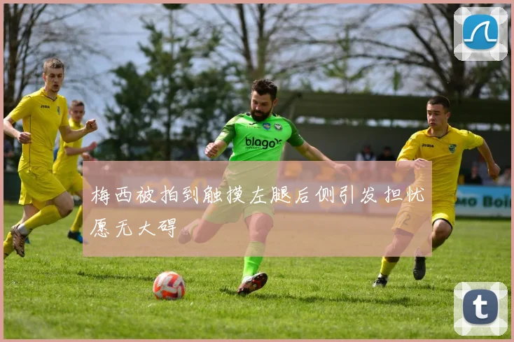 梅西被拍到触摸左腿后侧引发担忧愿无大碍