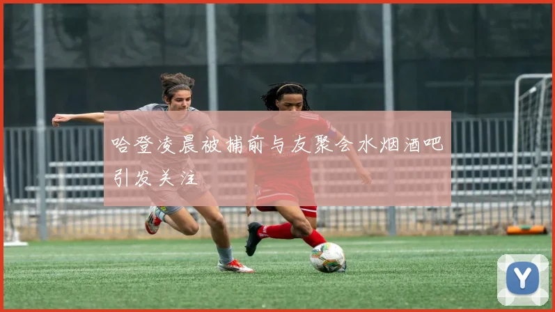 哈登凌晨被捕前与友聚会水烟酒吧引发关注