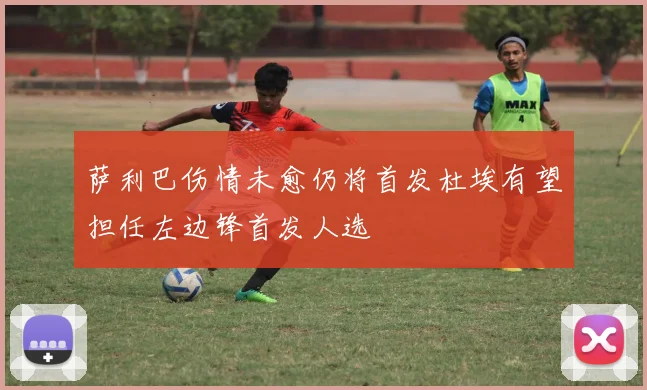 萨利巴伤情未愈仍将首发杜埃有望担任左边锋首发人选